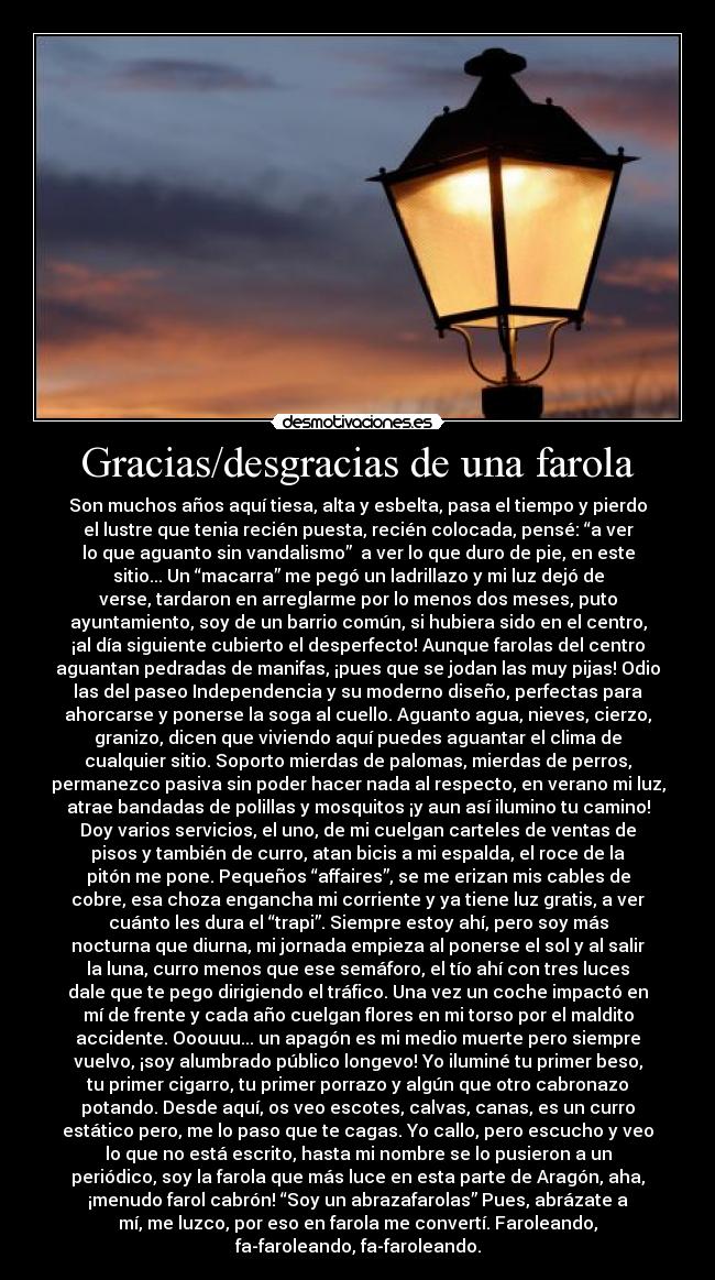 Gracias/desgracias de una farola - Son muchos años aquí tiesa, alta y esbelta, pasa el tiempo y pierdo
el lustre que tenia recién puesta, recién colocada, pensé: “a ver
lo que aguanto sin vandalismo” a ver lo que duro de pie, en este
sitio... Un “macarra” me pegó un ladrillazo y mi luz dejó de
verse, tardaron en arreglarme por lo menos dos meses, puto
ayuntamiento, soy de un barrio común, si hubiera sido en el centro,
¡al día siguiente cubierto el desperfecto! Aunque farolas del centro
aguantan pedradas de manifas, ¡pues que se jodan las muy pijas! Odio
las del paseo Independencia y su moderno diseño, perfectas para
ahorcarse y ponerse la soga al cuello. Aguanto agua, nieves, cierzo,
granizo, dicen que viviendo aquí puedes aguantar el clima de
cualquier sitio. Soporto mierdas de palomas, mierdas de perros,
permanezco pasiva sin poder hacer nada al respecto, en verano mi luz,
atrae bandadas de polillas y mosquitos ¡y aun así ilumino tu camino!
Doy varios servicios, el uno, de mi cuelgan carteles de ventas de
pisos y también de curro, atan bicis a mi espalda, el roce de la
pitón me pone. Pequeños “affaires”, se me erizan mis cables de
cobre, esa choza engancha mi corriente y ya tiene luz gratis, a ver
cuánto les dura el “trapi”. Siempre estoy ahí, pero soy más
nocturna que diurna, mi jornada empieza al ponerse el sol y al salir
la luna, curro menos que ese semáforo, el tío ahí con tres luces
dale que te pego dirigiendo el tráfico. Una vez un coche impactó en
mí de frente y cada año cuelgan flores en mi torso por el maldito
accidente. Ooouuu... un apagón es mi medio muerte pero siempre
vuelvo, ¡soy alumbrado público longevo! Yo iluminé tu primer beso,
tu primer cigarro, tu primer porrazo y algún que otro cabronazo
potando. Desde aquí, os veo escotes, calvas, canas, es un curro
estático pero, me lo paso que te cagas. Yo callo, pero escucho y veo
lo que no está escrito, hasta mi nombre se lo pusieron a un
periódico, soy la farola que más luce en esta parte de Aragón, aha,
¡menudo farol cabrón! “Soy un abrazafarolas” Pues, abrázate a
mí, me luzco, por eso en farola me convertí. Faroleando,
fa-faroleando, fa-faroleando.