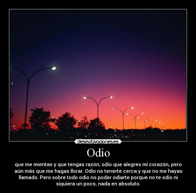 Odio - que me mientas y que tengas razón, odio que alegres mi corazón, pero
aún más que me hagas llorar. Odio no tenerte cerca y que no me hayas
llamado. Pero sobre todo odio no poder odiarte porque no te odio ni
siquiera un poco, nada en absoluto.