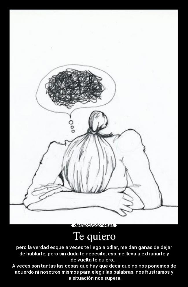 Te quiero - pero la verdad esque a veces te llego a odiar, me dan ganas de dejar
de hablarte, pero sin duda te necesito, eso me lleva a extrañarte y
de vuelta te quiero...
A veces son tantas las cosas que hay que decir que no nos ponemos de
acuerdo ni nosotros mismos para elegir las palabras, nos frustramos y
la situación nos supera.