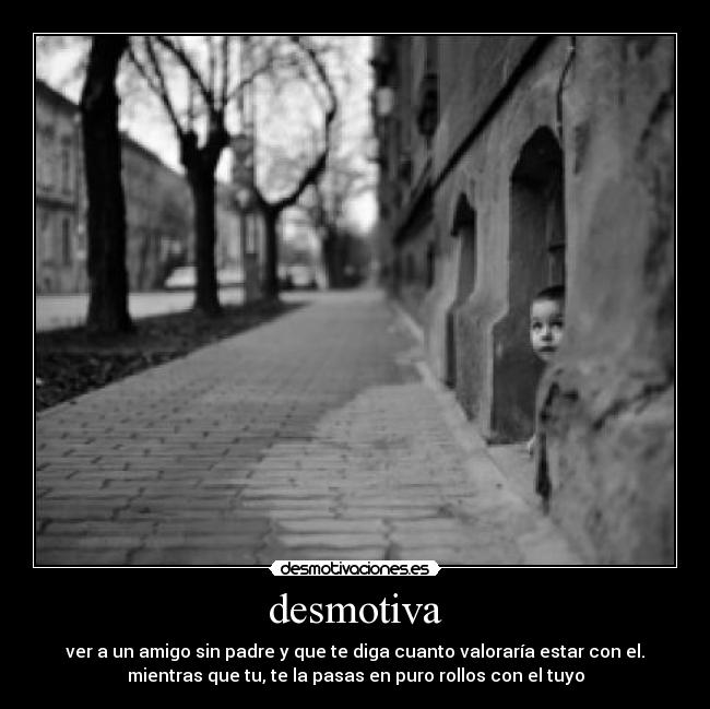 desmotiva - ver a un amigo sin padre y que te diga cuanto valoraría estar con el.
mientras que tu, te la pasas en puro rollos con el tuyo