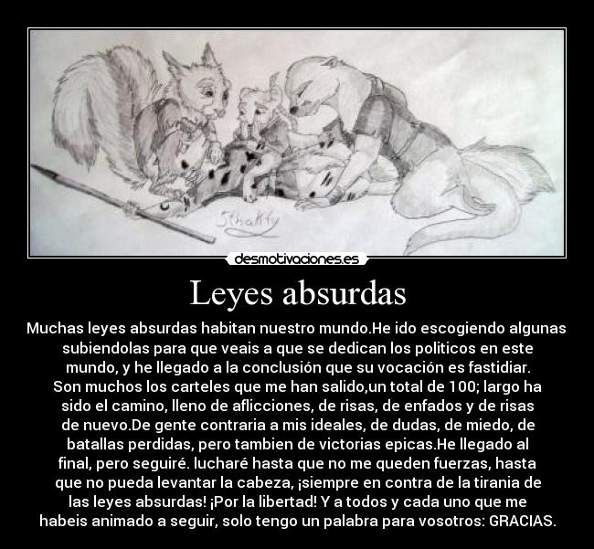 Leyes absurdas - Muchas leyes absurdas habitan nuestro mundo.He ido escogiendo algunas,
subiendolas para que veais a que se dedican los politicos en este
mundo, y he llegado a la conclusión que su vocación es fastidiar.
Son muchos los carteles que me han salido,un total de 100; largo ha
sido el camino, lleno de aflicciones, de risas, de enfados y de risas
de nuevo.De gente contraria a mis ideales, de dudas, de miedo, de
batallas perdidas, pero tambien de victorias epicas.He llegado al
final, pero seguiré. lucharé hasta que no me queden fuerzas, hasta
que no pueda levantar la cabeza, ¡siempre en contra de la tirania de
las leyes absurdas! ¡Por la libertad! Y a todos y cada uno que me
habeis animado a seguir, solo tengo un palabra para vosotros: GRACIAS.