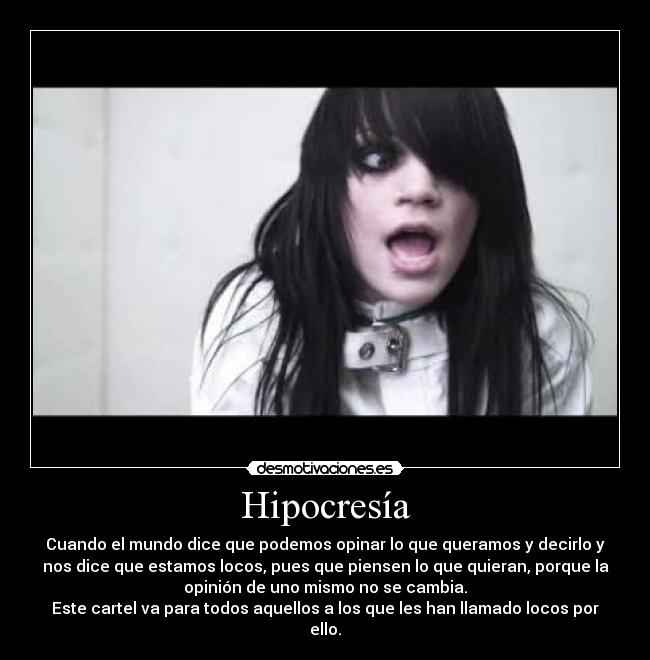 Hipocresía - Cuando el mundo dice que podemos opinar lo que queramos y decirlo y
nos dice que estamos locos, pues que piensen lo que quieran, porque la
opinión de uno mismo no se cambia.
Este cartel va para todos aquellos a los que les han llamado locos por
ello.