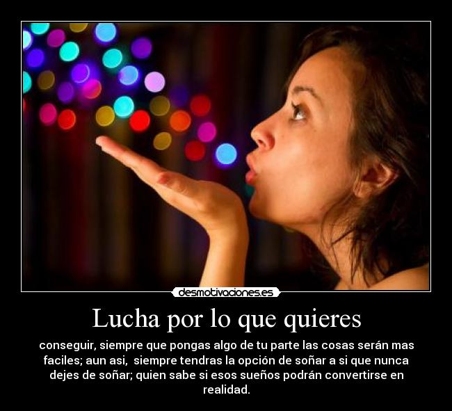 Lucha por lo que quieres - conseguir, siempre que pongas algo de tu parte las cosas serán mas
faciles; aun asi,  siempre tendras la opción de soñar a si que nunca
dejes de soñar; quien sabe si esos sueños podrán convertirse en
realidad.