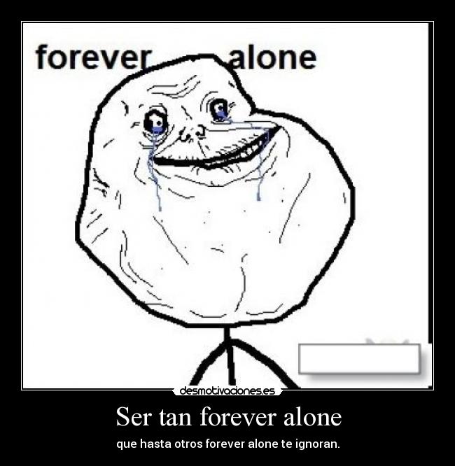 Ser tan forever alone - que hasta otros forever alone te ignoran.