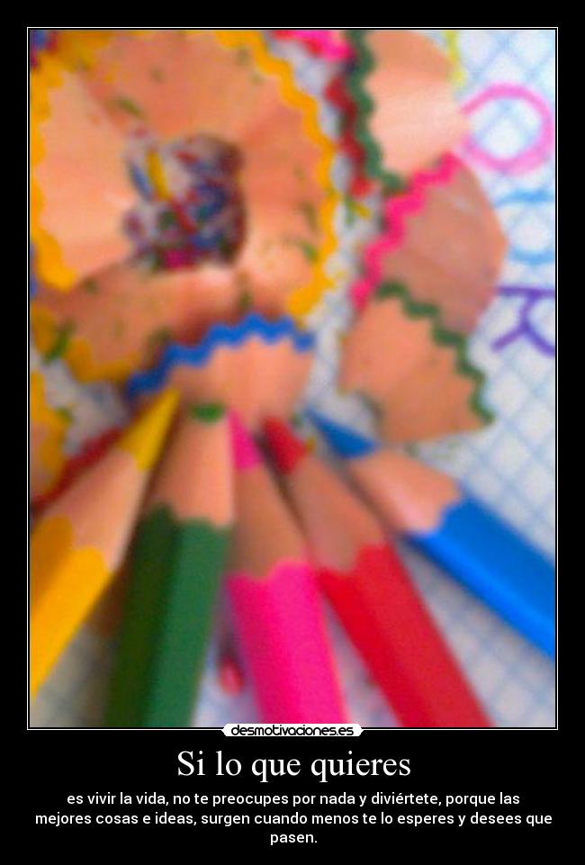 Si lo que quieres - es vivir la vida, no te preocupes por nada y diviértete, porque las
mejores cosas e ideas, surgen cuando menos te lo esperes y desees que
pasen.