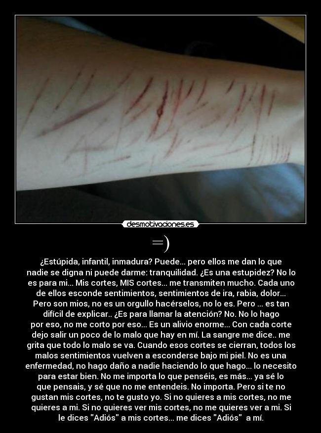 =) - ¿Estúpida, infantil, inmadura? Puede... pero ellos me dan lo que
nadie se digna ni puede darme: tranquilidad. ¿Es una estupidez? No lo
es para mi... Mis cortes, MIS cortes... me transmiten mucho. Cada uno
de ellos esconde sentimientos, sentimientos de ira, rabia, dolor...
Pero son mios, no es un orgullo hacérselos, no lo es. Pero ... es tan
difícil de explicar.. ¿Es para llamar la atención? No. No lo hago
por eso, no me corto por eso... Es un alivio enorme... Con cada corte
dejo salir un poco de lo malo que hay en mí. La sangre me dice.. me
grita que todo lo malo se va. Cuando esos cortes se cierran, todos los
malos sentimientos vuelven a esconderse bajo mi piel. No es una
enfermedad, no hago daño a nadie haciendo lo que hago... lo necesito
para estar bien. No me importa lo que penséis, es más... ya sé lo
que pensais, y sé que no me entendeis. No importa. Pero si te no
gustan mis cortes, no te gusto yo. Si no quieres a mis cortes, no me
quieres a mi. Si no quieres ver mis cortes, no me quieres ver a mi. Si
le dices Adiós a mis cortes... me dices Adiós  a mí.