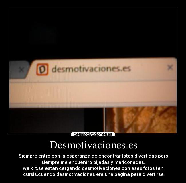Desmotivaciones.es - Siempre entro con la esperanza de encontrar fotos divertidas pero
siempre me encuentro pijadas y mariconadas.
walk_t,se estan cargando desmotivaciones con esas fotos tan
cursis,cuando desmotivaciones era una pagina para divertirse