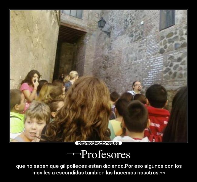 ¬¬Profesores - que no saben que gilipolleces estan diciendo.Por eso algunos con los
moviles a escondidas tambien las hacemos nosotros.¬¬