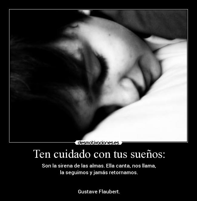 Ten cuidado con tus sueños: - Son la sirena de las almas. Ella canta, nos llama,
la seguimos y jamás retornamos.


Gustave Flaubert.