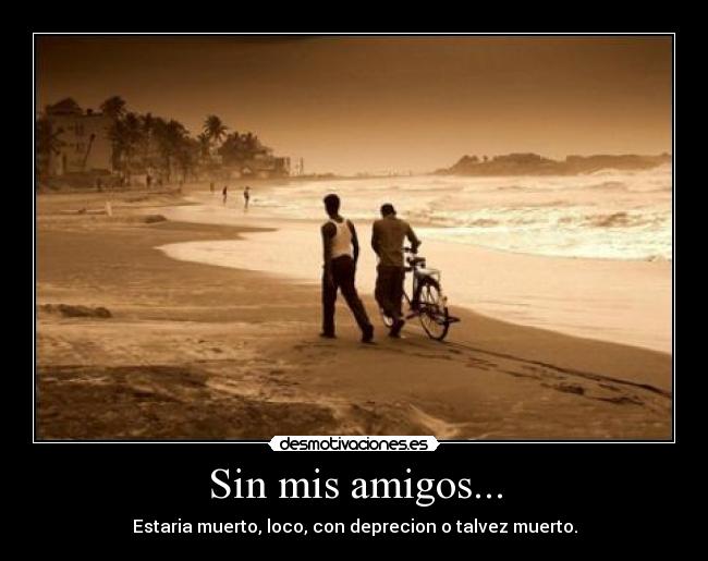 Sin mis amigos... - Estaria muerto, loco, con deprecion o talvez muerto.