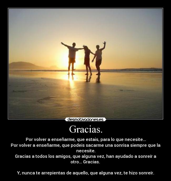 Gracias. - Por volver a enseñarme, que estais, para lo que necesite...
Por volver a enseñarme, que podeis sacarme una sonrisa siempre que la necesite.
Gracias a todos los amigos, que alguna vez, han ayudado a sonreír a otro... Gracias. 

Y, nunca te arrepientas de aquello, que alguna vez, te hizo sonreír.