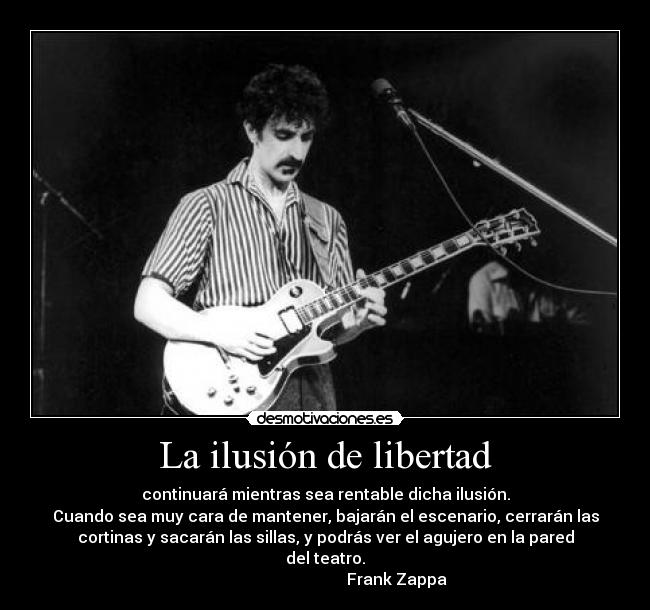 La ilusión de libertad - continuará mientras sea rentable dicha ilusión.
Cuando sea muy cara de mantener, bajarán el escenario, cerrarán las
cortinas y sacarán las sillas, y podrás ver el agujero en la pared
del teatro.
                                    Frank Zappa