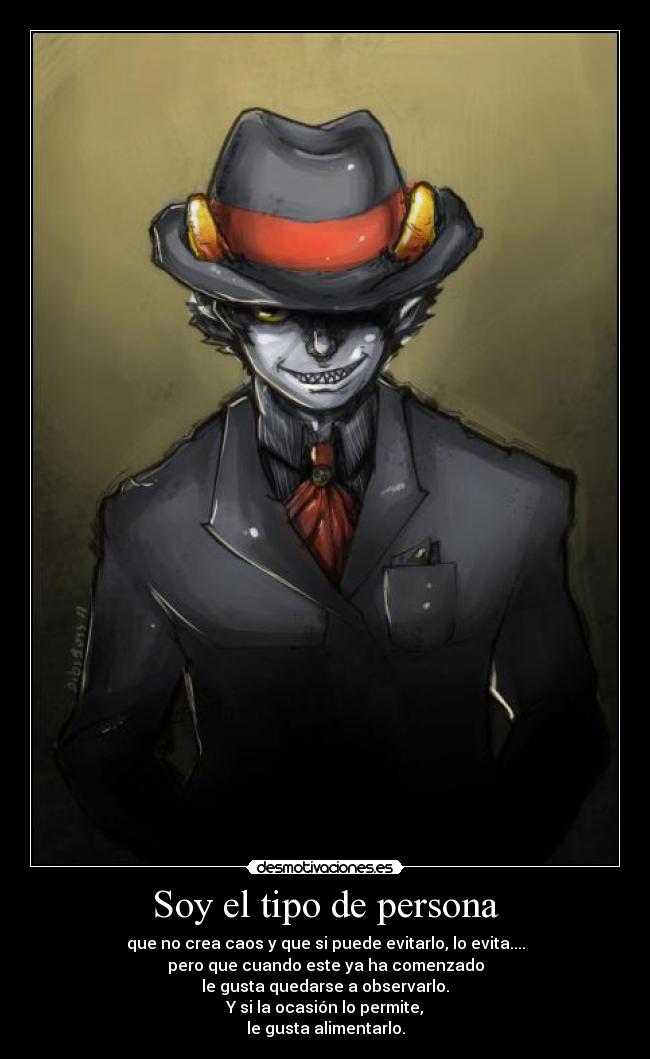 Soy el tipo de persona - que no crea caos y que si puede evitarlo, lo evita....
pero que cuando este ya ha comenzado
le gusta quedarse a observarlo.
Y si la ocasión lo permite,
le gusta alimentarlo.