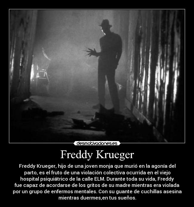 Freddy Krueger - Freddy Krueger, hijo de una joven monja que murió en la agonía del
parto, es el fruto de una violación colectiva ocurrida en el viejo
hospital psiquiátrico de la calle ELM. Durante toda su vida, Freddy
fue capaz de acordarse de los gritos de su madre mientras era violada
por un grupo de enfermos mentales. Con su guante de cuchillas asesina
mientras duermes,en tus sueños.