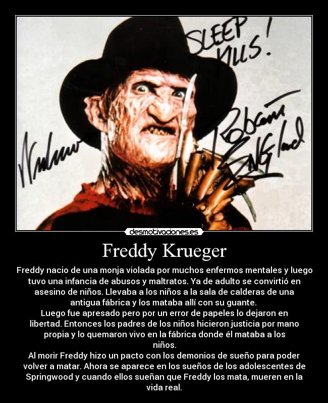 Freddy Krueger - Freddy nacio de una monja violada por muchos enfermos mentales y luego
tuvo una infancia de abusos y maltratos. Ya de adulto se convirtió en
asesino de niños. Llevaba a los niños a la sala de calderas de una
antigua fábrica y los mataba allí con su guante. 
Luego fue apresado pero por un error de papeles lo dejaron en
libertad. Entonces los padres de los niños hicieron justicia por mano
propia y lo quemaron vivo en la fábrica donde él mataba a los
niños.
Al morir Freddy hizo un pacto con los demonios de sueño para poder
volver a matar. Ahora se aparece en los sueños de los adolescentes de
Springwood y cuando ellos sueñan que Freddy los mata, mueren en la
vida real.