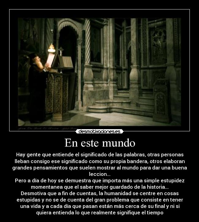 En este mundo - Hay gente que entiende el significado de las palabras, otras personas
lleban consigo ese significado como su propia bandera, otros elaboran
grandes pensamientos que suelen mostrar al mundo para dar una buena
leccion...
Pero a día de hoy se demuestra que importa más una simple estupidez
momentanea que el saber mejor guardado de la historia...
Desmotiva que a fin de cuentas, la humanidad se centre en cosas
estupidas y no se de cuenta del gran problema que consiste en tener
una vida y a cada día que pasan están más cerca de su final y ni si
quiera entienda lo que realmente signifique el tiempo