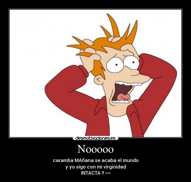 Nooooo - caramba MAñana se acaba el mundo
y yo sigo con mi virginidad
INTACTA !! ¬¬