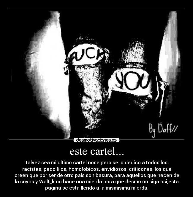 este cartel... - talvez sea mi ultimo cartel nose pero se lo dedico a todos los
racistas, pedo filos, homofobicos, envidiosos, criticones, los que
creen que por ser de otro pais son basura, para aquellos que hacen de
la suyas y Walt_k no hace una mierda para que desmo no siga asi,esta
pagina se esta llendo a la mismisima mierda.