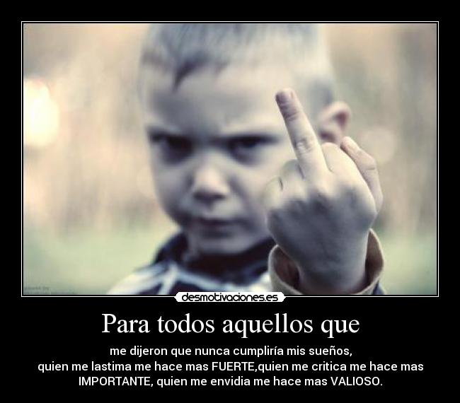 Para todos aquellos que - me dijeron que nunca cumpliría mis sueños,
quien me lastima me hace mas FUERTE,quien me critica me hace mas
IMPORTANTE, quien me envidia me hace mas VALIOSO.