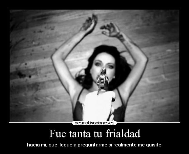 Fue tanta tu frialdad - hacia mi, que llegue a preguntarme si realmente me quisite.