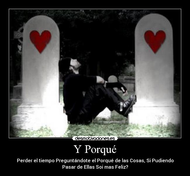 Y Porqué - Perder el tiempo Preguntándote el Porqué de las Cosas, Si Pudiendo
Pasar de Ellas Soi mas Feliz?