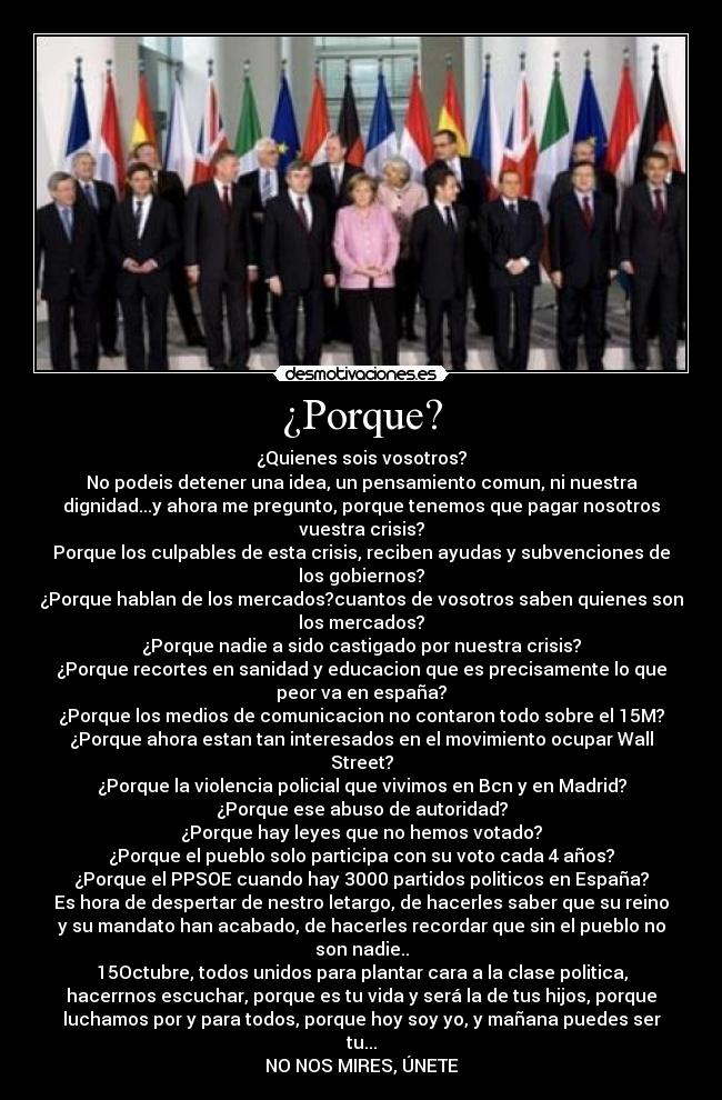 ¿Porque? - ¿Quienes sois vosotros?
No podeis detener una idea, un pensamiento comun, ni nuestra
dignidad...y ahora me pregunto, porque tenemos que pagar nosotros
vuestra crisis?
Porque los culpables de esta crisis, reciben ayudas y subvenciones de
los gobiernos?
¿Porque hablan de los mercados?cuantos de vosotros saben quienes son
los mercados?
¿Porque nadie a sido castigado por nuestra crisis?
¿Porque recortes en sanidad y educacion que es precisamente lo que
peor va en españa?
¿Porque los medios de comunicacion no contaron todo sobre el 15M?
¿Porque ahora estan tan interesados en el movimiento ocupar Wall
Street?
¿Porque la violencia policial que vivimos en Bcn y en Madrid?
¿Porque ese abuso de autoridad?
¿Porque hay leyes que no hemos votado?
¿Porque el pueblo solo participa con su voto cada 4 años?
¿Porque el PPSOE cuando hay 3000 partidos politicos en España?
Es hora de despertar de nestro letargo, de hacerles saber que su reino
y su mandato han acabado, de hacerles recordar que sin el pueblo no
son nadie..
15Octubre, todos unidos para plantar cara a la clase politica,
hacerrnos escuchar, porque es tu vida y será la de tus hijos, porque
luchamos por y para todos, porque hoy soy yo, y mañana puedes ser
tu...
NO NOS MIRES, ÚNETE