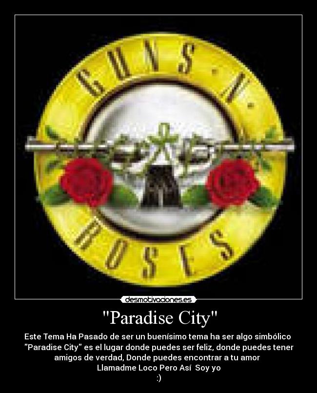 Paradise City - Este Tema Ha Pasado de ser un buenísimo tema ha ser algo simbólico 
Paradise City es el lugar donde puedes ser feliz, donde puedes tener
amigos de verdad, Donde puedes encontrar a tu amor  
Llamadme Loco Pero Así  Soy yo
:)