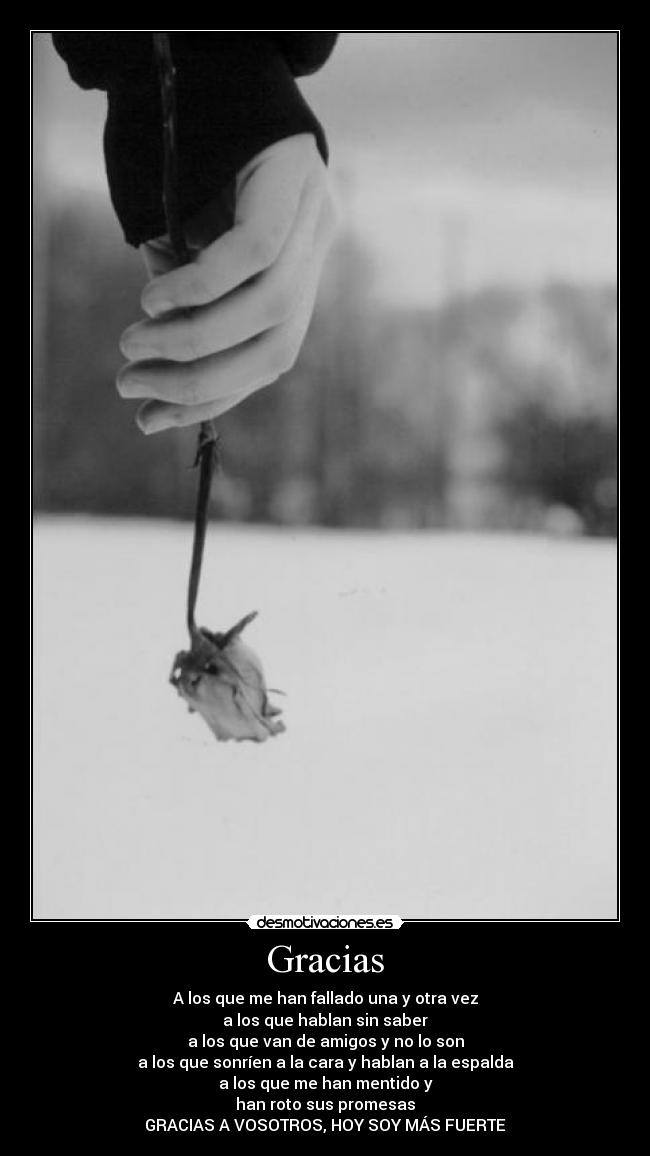 Gracias - A los que me han fallado una y otra vez
a los que hablan sin saber
a los que van de amigos y no lo son
a los que sonríen a la cara y hablan a la espalda
a los que me han mentido y
han roto sus promesas
GRACIAS A VOSOTROS, HOY SOY MÁS FUERTE
