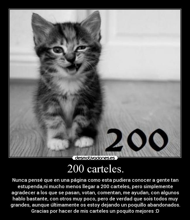 200 carteles. - Nunca pensé que en una página como esta pudiera conocer a gente tan
estupenda,ni mucho menos llegar a 200 carteles, pero simplemente
agradecer a los que se pasan, votan, comentan, me ayudan, con algunos
hablo bastante, con otros muy poco, pero de verdad que sois todos muy
grandes, aunque últimamente os estoy dejando un poquillo abandonados.
Gracias por hacer de mis carteles un poquito mejores :D