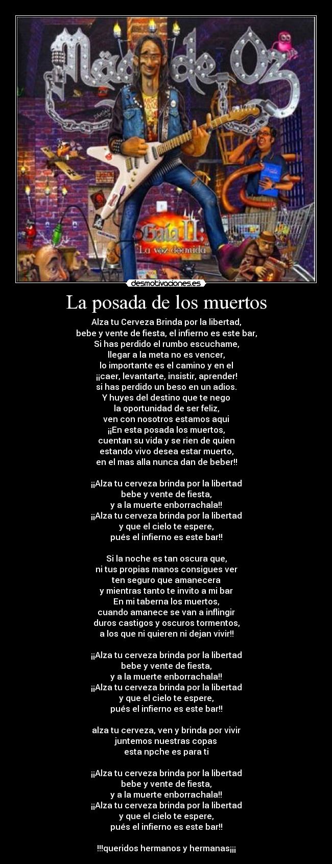 La posada de los muertos - Alza tu Cerveza Brinda por la libertad,
bebe y vente de fiesta, el infierno es este bar,
Si has perdido el rumbo escuchame,
llegar a la meta no es vencer,
lo importante es el camino y en el
¡¡caer, levantarte, insistir, aprender!
si has perdido un beso en un adios.
Y huyes del destino que te nego
la oportunidad de ser feliz,
ven con nosotros estamos aqui
¡¡En esta posada los muertos,
cuentan su vida y se rien de quien
estando vivo desea estar muerto,
en el mas alla nunca dan de beber!!

¡¡Alza tu cerveza brinda por la libertad
bebe y vente de fiesta,
y a la muerte enborrachala!!
¡¡Alza tu cerveza brinda por la libertad
y que el cielo te espere,
pués el infierno es este bar!!

Si la noche es tan oscura que,
ni tus propias manos consigues ver
ten seguro que amanecera
y mientras tanto te invito a mi bar
En mi taberna los muertos,
cuando amanece se van a inflingir
duros castigos y oscuros tormentos,
a los que ni quieren ni dejan vivir!!

¡¡Alza tu cerveza brinda por la libertad
bebe y vente de fiesta,
y a la muerte enborrachala!!
¡¡Alza tu cerveza brinda por la libertad
y que el cielo te espere,
pués el infierno es este bar!!

alza tu cerveza, ven y brinda por vivir
juntemos nuestras copas
esta npche es para ti

¡¡Alza tu cerveza brinda por la libertad
bebe y vente de fiesta,
y a la muerte enborrachala!!
¡¡Alza tu cerveza brinda por la libertad
y que el cielo te espere,
pués el infierno es este bar!!

!!!queridos hermanos y hermanas¡¡¡