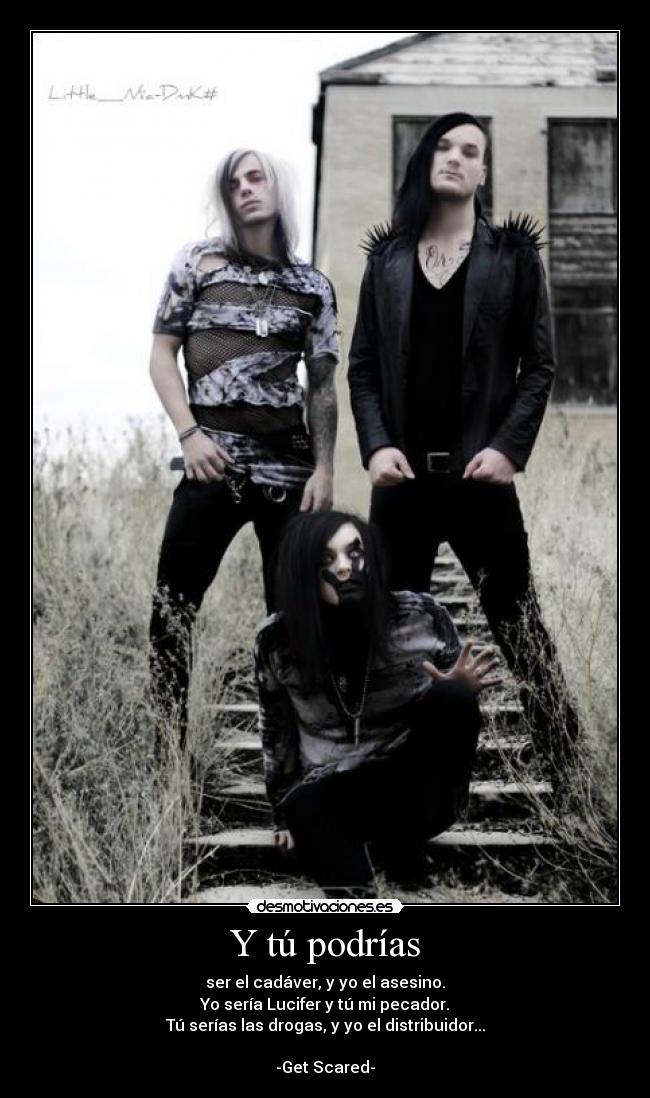 Y tú podrías - ser el cadáver, y yo el asesino.
Yo sería Lucifer y tú mi pecador.
Tú serías las drogas, y yo el distribuidor...
-Get Scared-