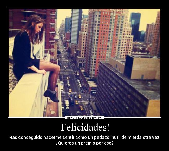 Felicidades! - Has conseguido hacerme sentir como un pedazo inútil de mierda otra vez.
¿Quieres un premio por eso?