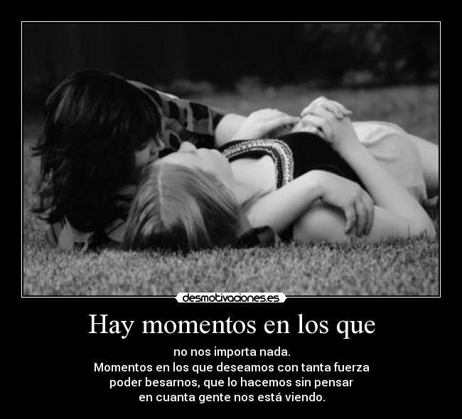 Hay momentos en los que - no nos importa nada.
Momentos en los que deseamos con tanta fuerza
poder besarnos, que lo hacemos sin pensar
en cuanta gente nos está viendo.