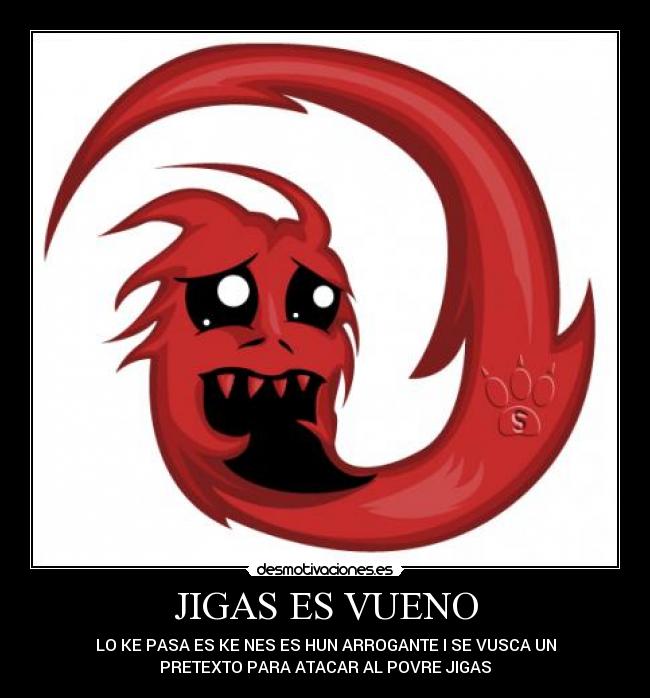 JIGAS ES VUENO - LO KE PASA ES KE NES ES HUN ARROGANTE I SE VUSCA UN
PRETEXTO PARA ATACAR AL POVRE JIGAS