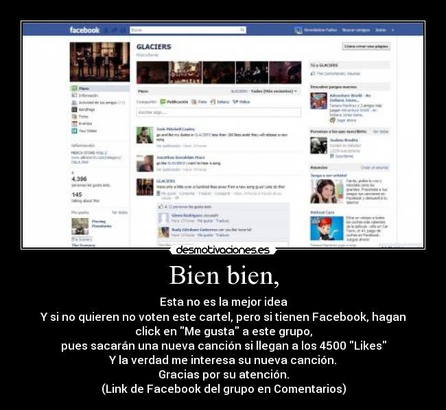 Bien bien, - Esta no es la mejor idea
Y si no quieren no voten este cartel, pero si tienen Facebook, hagan
click en Me gusta a este grupo,
pues sacarán una nueva canción si llegan a los 4500 Likes
Y la verdad me interesa su nueva canción.
Gracias por su atención.
(Link de Facebook del grupo en Comentarios)