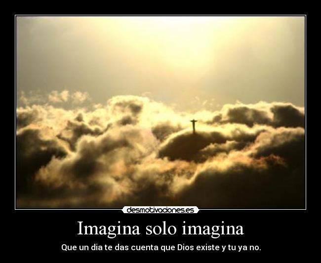 Imagina solo imagina - Que un dia te das cuenta que Dios existe y tu ya no.