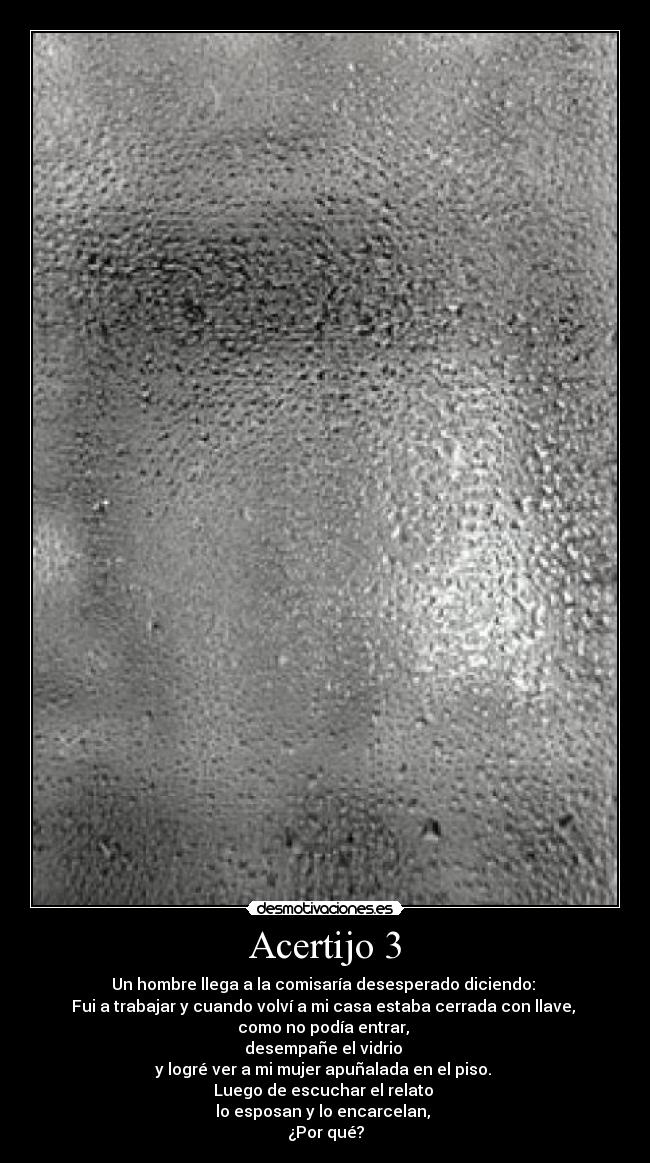 Acertijo 3 - Un hombre llega a la comisaría desesperado diciendo:
Fui a trabajar y cuando volví a mi casa estaba cerrada con llave,
como no podía entrar,
desempañe el vidrio
y logré ver a mi mujer apuñalada en el piso.
Luego de escuchar el relato
lo esposan y lo encarcelan,
¿Por qué?
