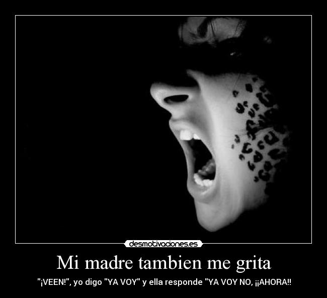 Mi madre tambien me grita - ¡VEEN!, yo digo YA VOY y ella responde YA VOY NO, ¡¡AHORA!!