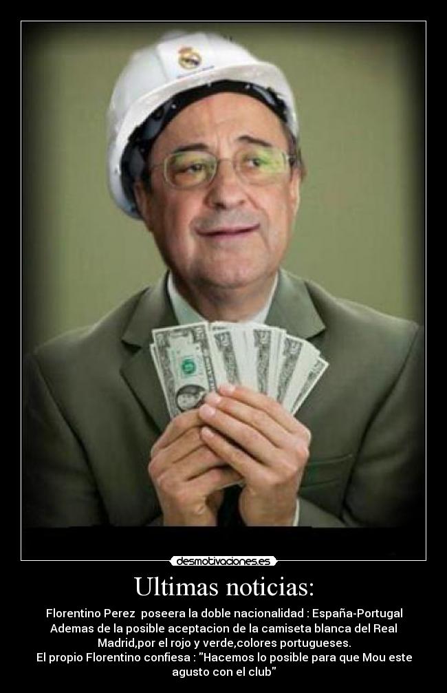 Ultimas noticias: - Florentino Perez  poseera la doble nacionalidad : España-Portugal
Ademas de la posible aceptacion de la camiseta blanca del Real
Madrid,por el rojo y verde,colores portugueses.
El propio Florentino confiesa : Hacemos lo posible para que Mou este
agusto con el club