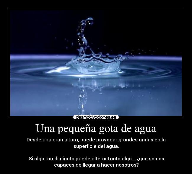 Una pequeña gota de agua - Desde una gran altura, puede provocar grandes ondas en la
superficie del agua.
Si algo tan diminuto puede alterar tanto algo... ¿que somos
capaces de llegar a hacer nosotros?