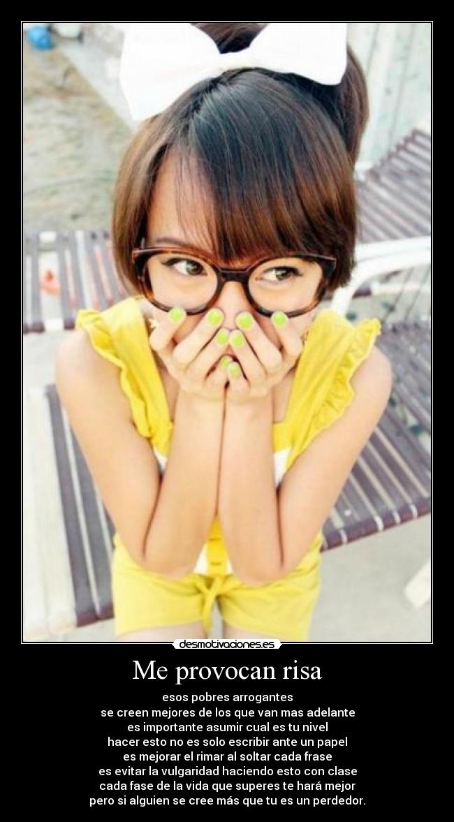 Me provocan risa - esos pobres arrogantes
se creen mejores de los que van mas adelante
es importante asumir cual es tu nivel
hacer esto no es solo escribir ante un papel
es mejorar el rimar al soltar cada frase
es evitar la vulgaridad haciendo esto con clase
cada fase de la vida que superes te hará mejor
pero si alguien se cree más que tu es un perdedor.