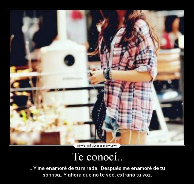 Te conocí.. - .. Y me enamoré de tu mirada.. Después me enamoré de tu
sonrisa.. Y ahora que no te veo, extraño tu voz.