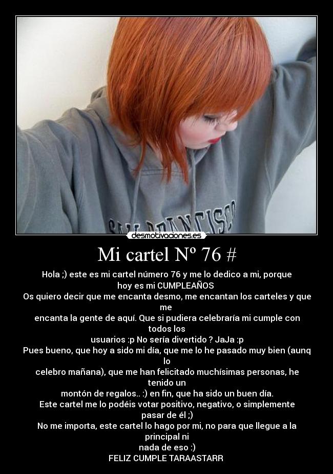 Mi cartel Nº 76 # - Hola ;) este es mi cartel número 76 y me lo dedico a mi, porque
hoy es mi CUMPLEAÑOS ♥
Os quiero decir que me encanta desmo, me encantan los carteles y que me 
encanta la gente de aquí. Que si pudiera celebraría mi cumple con todos los
usuarios :p No sería divertido ? JaJa :p
Pues bueno, que hoy a sido mi día, que me lo he pasado muy bien (aunq lo
celebro mañana), que me han felicitado muchísimas personas, he tenido un
montón de regalos.. :) en fin, que ha sido un buen día.
Este cartel me lo podéis votar positivo, negativo, o simplemente pasar de él ;)
No me importa, este cartel lo hago por mi, no para que llegue a la principal ni
nada de eso :)
FELIZ CUMPLE TARAASTARR ♥