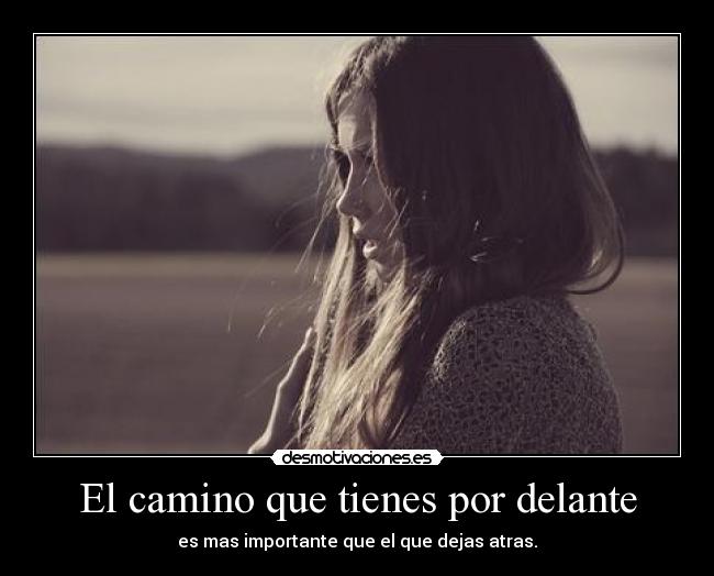 El camino que tienes por delante - es mas importante que el que dejas atras.