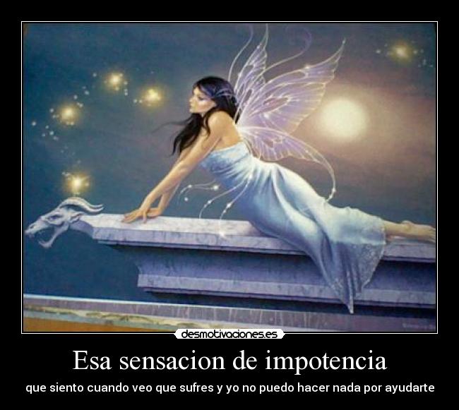 Esa sensacion de impotencia - que siento cuando veo que sufres y yo no puedo hacer nada por ayudarte