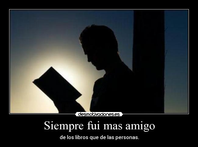 Siempre fui mas amigo - de los libros que de las personas.