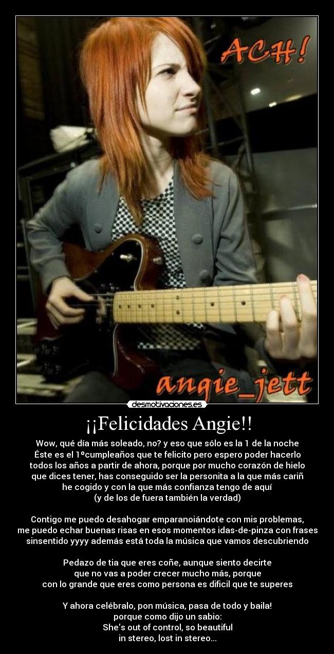 ¡¡Felicidades Angie!! - Wow, qué día más soleado, no? y eso que sólo es la 1 de la noche
Éste es el 1ºcumpleaños que te felicito pero espero poder hacerlo
todos los años a partir de ahora, porque por mucho corazón de hielo
que dices tener, has conseguido ser la personita a la que más cariñ
he cogido y con la que más confianza tengo de aquí
(y de los de fuera también la verdad)

Contigo me puedo desahogar emparanoiándote con mis problemas,
me puedo echar buenas risas en esos momentos idas-de-pinza con frases
sinsentido yyyy además está toda la música que vamos descubriendo

Pedazo de tia que eres coñe, aunque siento decirte
que no vas a poder crecer mucho más, porque
con lo grande que eres como persona es dificil que te superes

Y ahora celébralo, pon música, pasa de todo y baila!
porque como dijo un sabio:
Shes out of control, so beautiful
in stereo, lost in stereo...