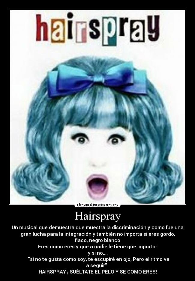 Hairspray - Un musical que demuestra que muestra la discriminación y como fue una
gran lucha para la integración y también no importa si eres gordo,
flaco, negro blanco
Eres como eres y que a nadie le tiene que importar
y si no....
♫♪si no te gusta como soy, te escupiré en ojo, Pero el ritmo va
a seguir ♪♫
HAIRSPRAY ¡ SUÉLTATE EL PELO Y SE COMO ERES!