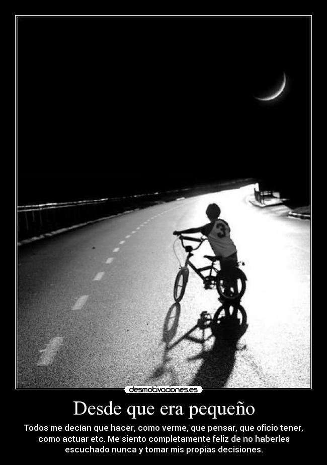 Desde que era pequeño - Todos me decían que hacer, como verme, que pensar, que oficio tener,
como actuar etc. Me siento completamente feliz de no haberles
escuchado nunca y tomar mis propias decisiones.