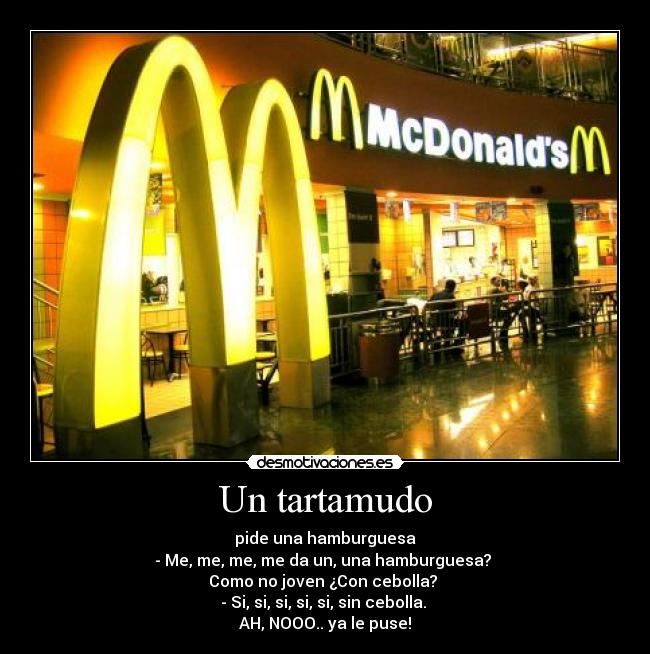Un tartamudo - pide una hamburguesa
- Me, me, me, me da un, una hamburguesa?
Como no joven ¿Con cebolla?
- Si, si, si, si, si, sin cebolla.
AH, NOOO.. ya le puse!